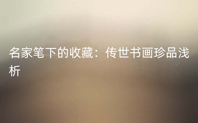 名家笔下的收藏：传世书画珍品浅析