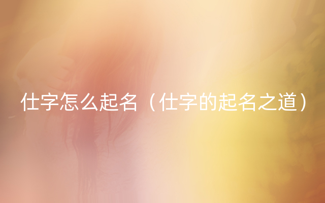 仕字怎么起名（仕字的起名之道）