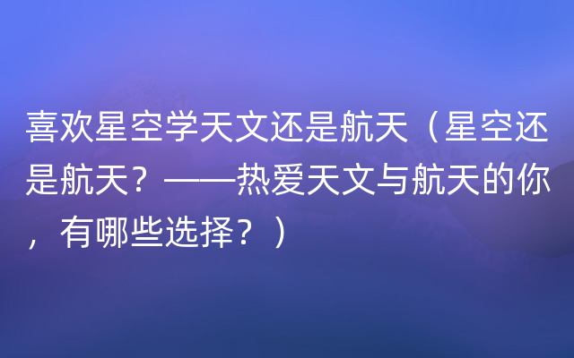 喜欢星空学天文还是航天（星空还是航天？——热爱天文与航天的你，有哪些选择？）