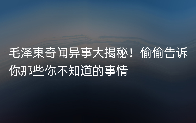 毛泽東奇闻异事大揭秘！偷偷告诉你那些你不知道的事情