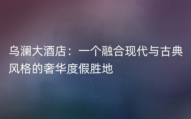 乌澜大酒店：一个融合现代与古典风格的奢华度假胜地