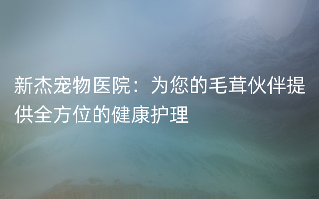 新杰宠物医院：为您的毛茸伙伴提供全方位的健康护理
