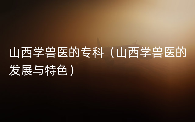 山西学兽医的专科（山西学兽医的发展与特色）