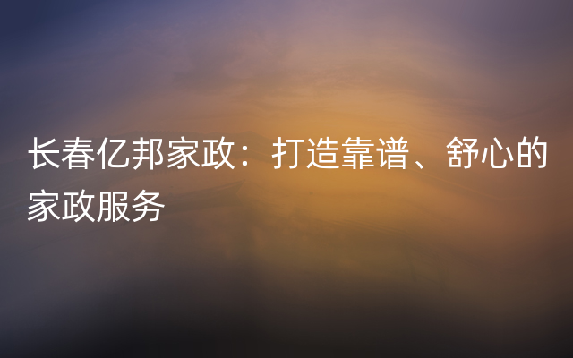 长春亿邦家政：打造靠谱、舒心的家政服务