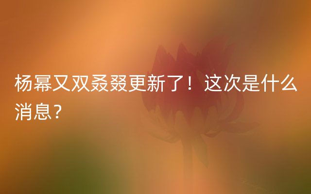 杨幂又双叒叕更新了！这次是什么消息？