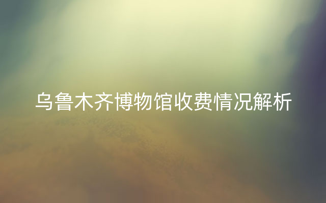 乌鲁木齐博物馆收费情况解析