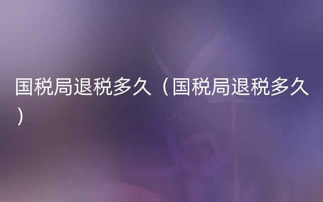 国税局退税多久（国税局退税多久）