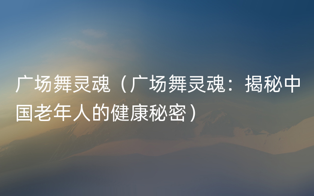 广场舞灵魂（广场舞灵魂：揭秘中国老年人的健康秘密）