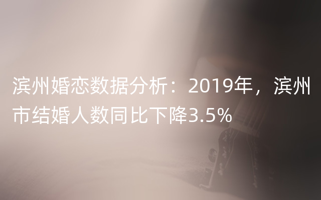 滨州婚恋数据分析：2019年，滨州市结婚人数同比下降3.5%