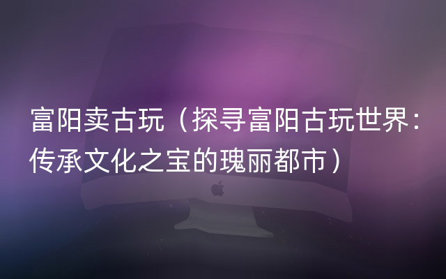 富阳卖古玩（探寻富阳古玩世界：传承文化之宝的瑰丽都市）
