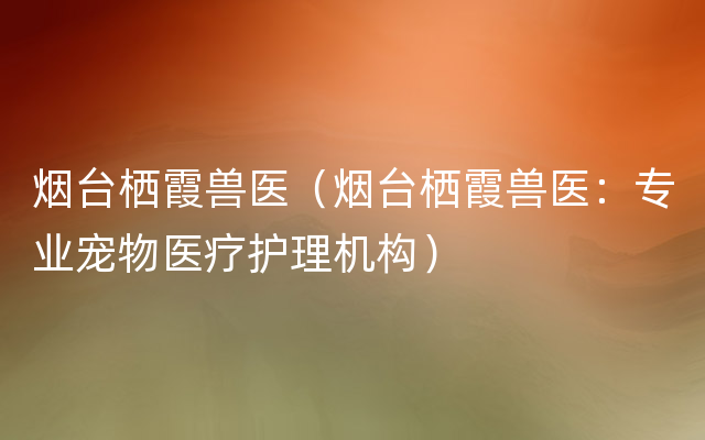 烟台栖霞兽医（烟台栖霞兽医：专业宠物医疗护理机构）