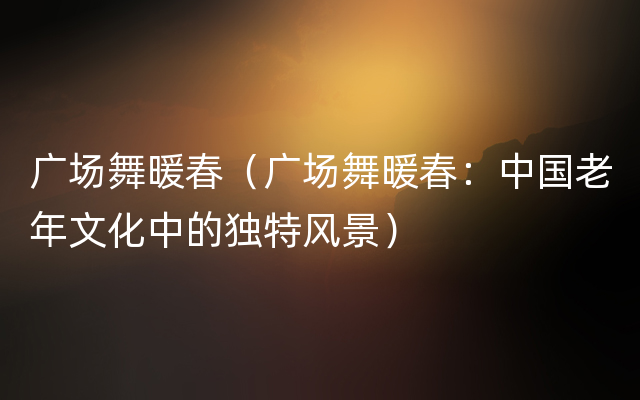广场舞暖春（广场舞暖春：中国老年文化中的独特风景）