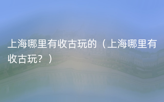 上海哪里有收古玩的（上海哪里有收古玩？）