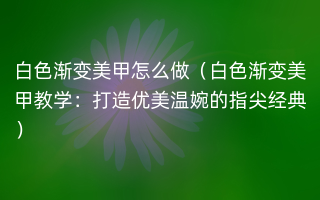 白色渐变美甲怎么做（白色渐变美甲教学：打造优美温婉的指尖经典）