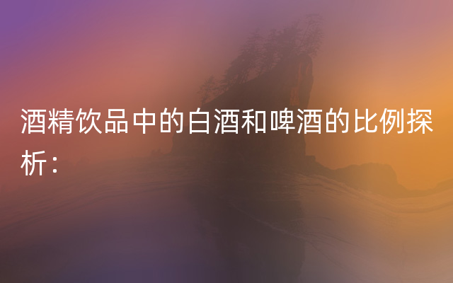 酒精饮品中的白酒和啤酒的比例探析：