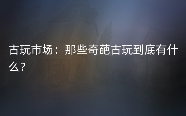 古玩市场：那些奇葩古玩到底有什么？