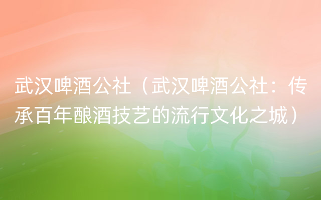 武汉啤酒公社（武汉啤酒公社：传承百年酿酒技艺的流行文化之城）