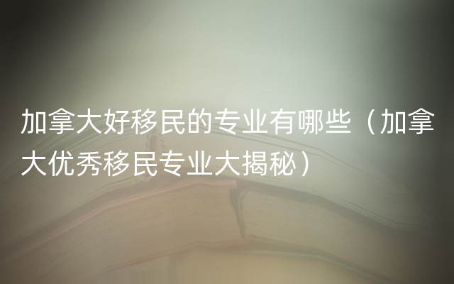 加拿大好移民的专业有哪些（加拿大优秀移民专业大揭秘）