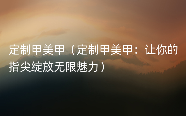 定制甲美甲（定制甲美甲：让你的指尖绽放无限魅力）