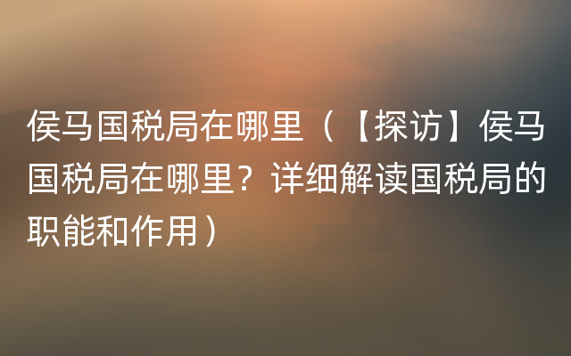 侯马国税局在哪里（【探访】侯马国税局在哪里？详细解读国税局的职能和作用）