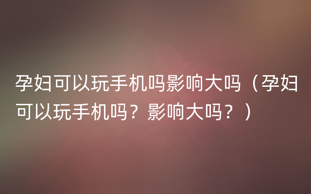 孕妇可以玩手机吗影响大吗（孕妇可以玩手机吗？影响大吗？）
