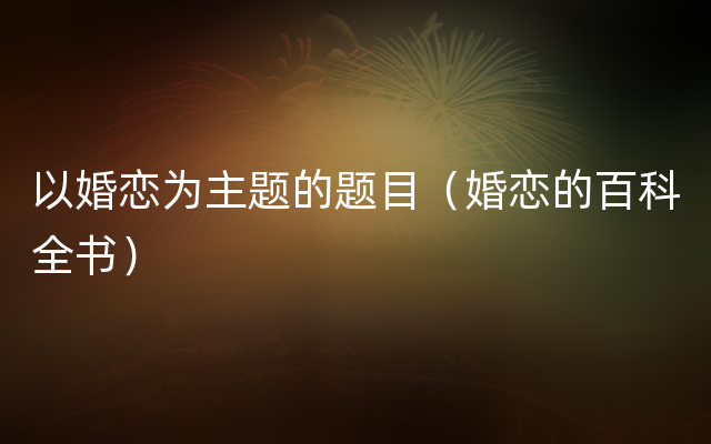 以婚恋为主题的题目（婚恋的百科全书）