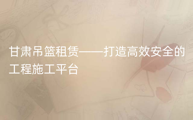 甘肃吊篮租赁——打造高效安全的工程施工平台