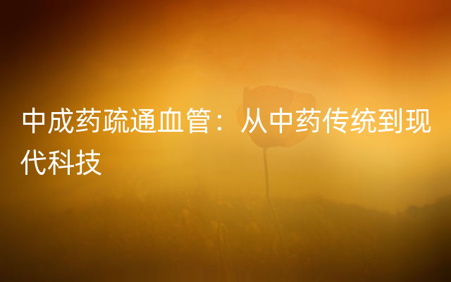 中成药疏通血管：从中药传统到现代科技