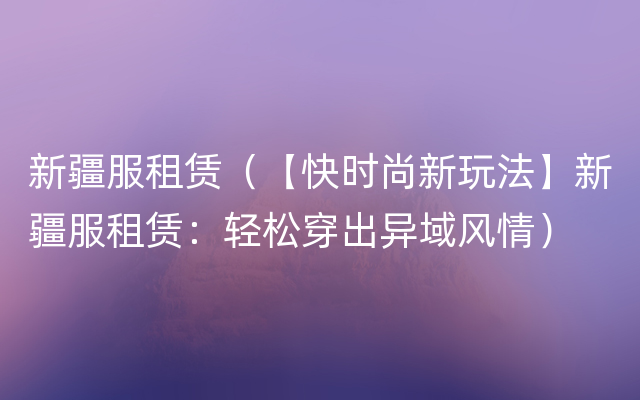 新疆服租赁（【快时尚新玩法】新疆服租赁：轻松穿出异域风情）