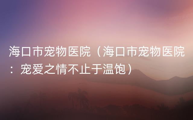 海口市宠物医院（海口市宠物医院：宠爱之情不止于温饱）