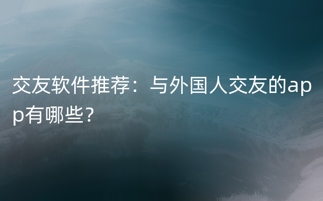 交友软件推荐：与外国人交友的app有哪些？