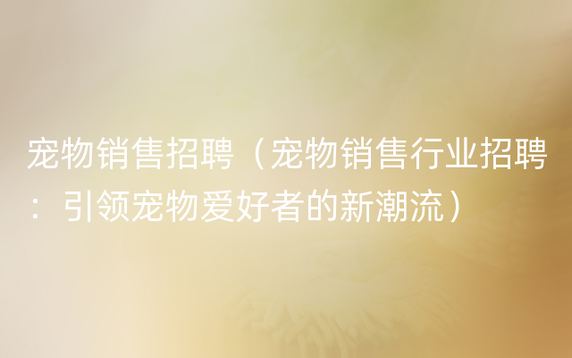 宠物销售招聘（宠物销售行业招聘：引领宠物爱好者的新潮流）