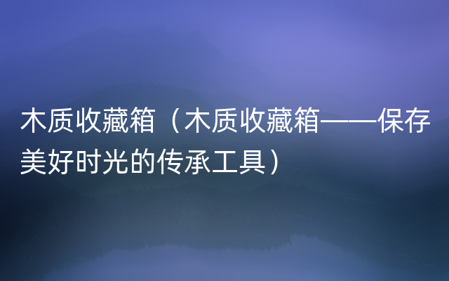 木质收藏箱（木质收藏箱——保存美好时光的传承工
