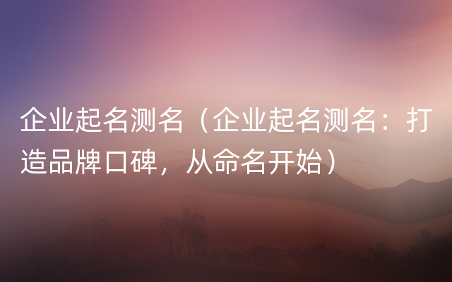企业起名测名（企业起名测名：打造品牌口碑，从命