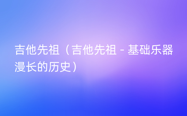 吉他先祖（吉他先祖 - 基础乐器漫长的历史）