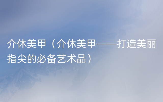 介休美甲（介休美甲——打造美丽指尖的必备艺术品）