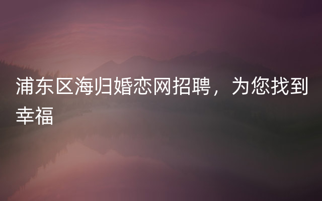 浦东区海归婚恋网招聘，为您找到幸福