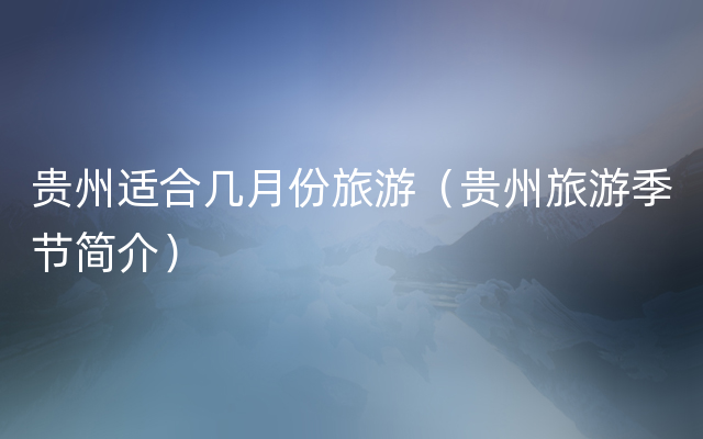 贵州适合几月份旅游（贵州旅游季节简介）