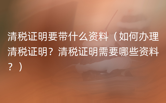 清税证明要带什么资料（如何办理清税证明？清税证明需要哪些资料？）