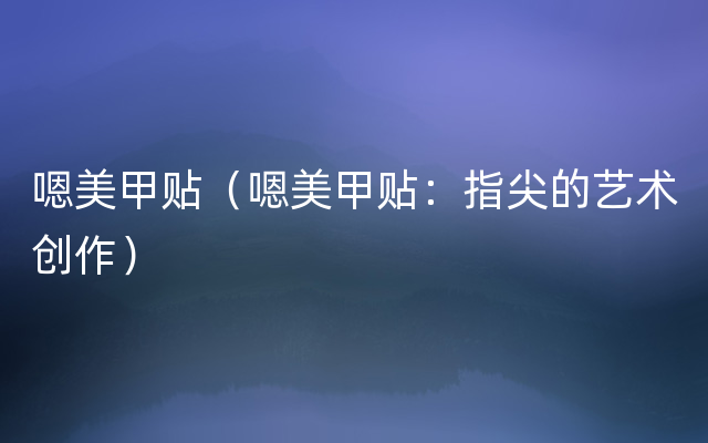 嗯美甲贴（嗯美甲贴：指尖的艺术创作）