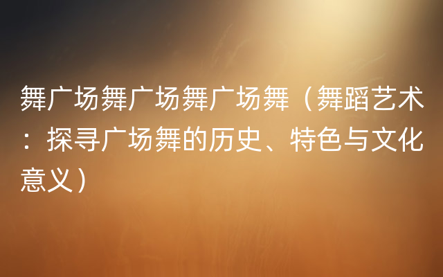 舞广场舞广场舞广场舞（舞蹈艺术：探寻广场舞的历史、特色与文化意义）