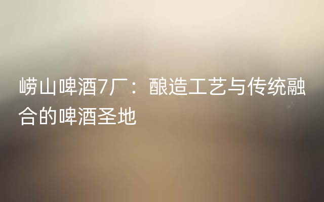 崂山啤酒7厂：酿造工艺与传统融合的啤酒圣地