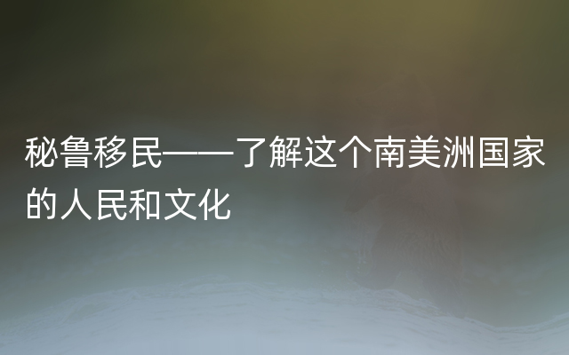 秘鲁移民——了解这个南美洲国家的人民和文化