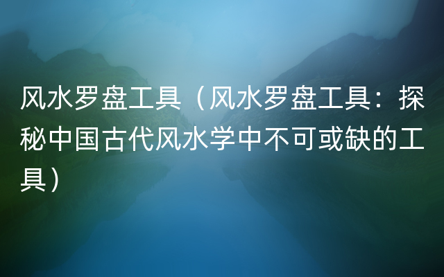 风水罗盘工具（风水罗盘工具：探秘中国古代风水学中不可或缺的工具）