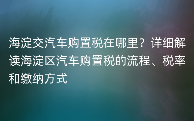 海淀交汽车购置税在哪里？详细解读海淀区汽车购置税的流程、税率和缴纳方式