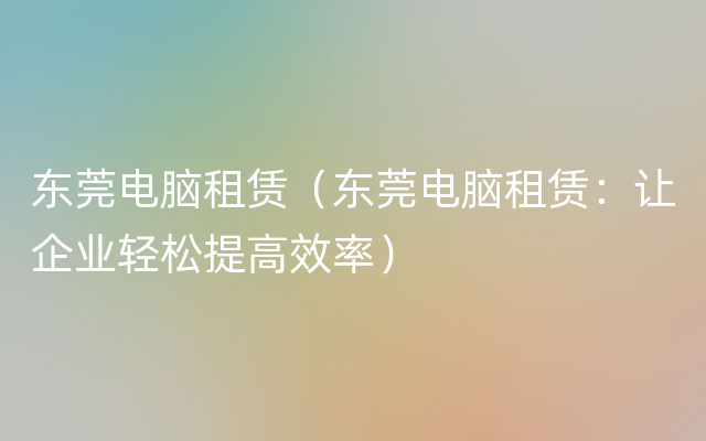 东莞电脑租赁（东莞电脑租赁：让企业轻松提高效率