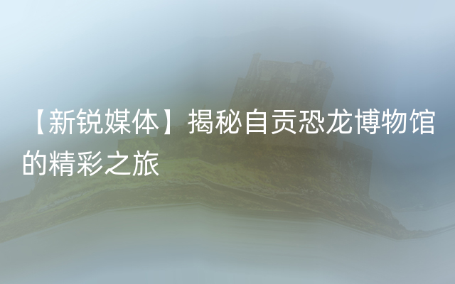 【新锐媒体】揭秘自贡恐龙博物馆的精彩之旅
