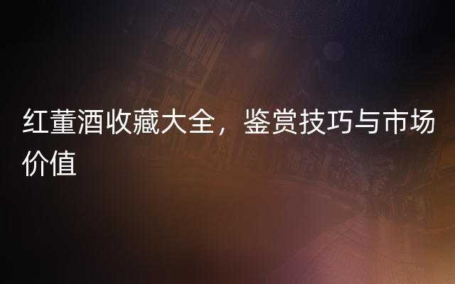红董酒收藏大全，鉴赏技巧与市场价值
