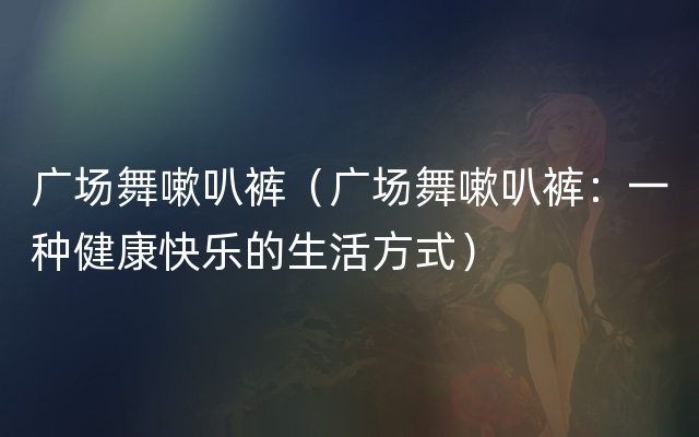 广场舞嗽叭裤（广场舞嗽叭裤：一种健康快乐的生活方式）
