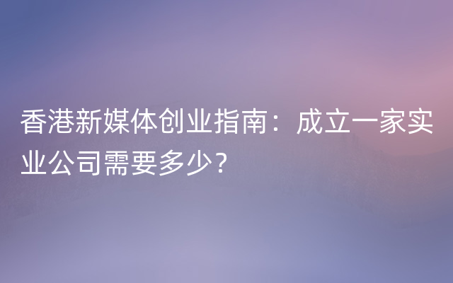 香港新媒体创业指南：成立一家实业公司需要多少？